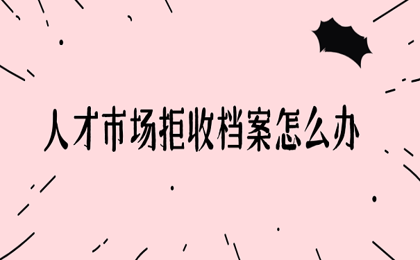 人才市场拒收档案怎么办